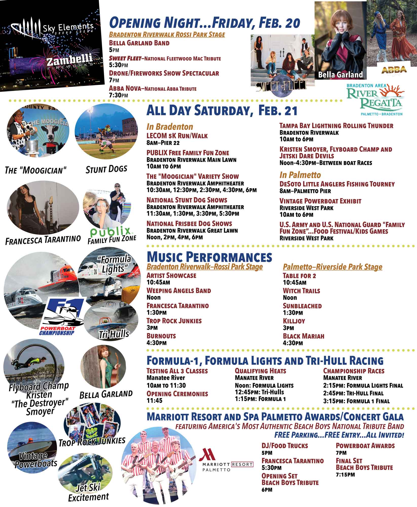 Opening Night — Friday, Feb. 20 Bradenton Riverwalk Rossi Park Stage Bella Garland Band — 5 PM Sweet Fleet — National Fleetwood Mac Tribute — 5:30 PM Drone/Fireworks Show Spectacular — 7 PM ABBA Nova — National ABBA Tribute — 7:30 PM All Day Saturday — Feb. 21 In Bradenton LECOM 5K Run/Walk 8 AM — Pier 22 Publix Free Family Fun Zone Bradenton Riverwalk Main Lawn 10 AM – 6 PM The “Moogician” Variety Show Bradenton Riverwalk Amphitheater 10:30 AM, 12:30 PM, 2:30 PM, 4:30 PM, 6 PM National Stunt Dog Shows Bradenton Riverwalk Amphitheater 11:30 AM, 1:30 PM, 3:30 PM, 5:30 PM National Frisbee Dog Shows Bradenton Riverwalk Great Lawn Noon, 2 PM, 4 PM, 6 PM Tampa Bay Lightning Rolling Thunder Bradenton Riverwalk 10 AM – 6 PM Kristen Smoyer — Flyboard Champ & Jetski Dare Devils Noon – 4:30 PM (between boat races) In Palmetto DeSoto Little Anglers Fishing Tourney 8 AM — Palmetto Pier Vintage Powerboat Exhibit Riverside West Park 10 AM – 6 PM U.S. Army & U.S. National Guard Family Fun Zone Food Festival / Kids Games Riverside West Park Music Performances Bradenton Riverwalk — Rossi Park Stage Artist Showcase — 10:45 AM Weeping Angels Band — Noon Francesca Tarantino — 1:30 PM Trop Rock Junkies — 3 PM Burnouts — 4:30 PM Palmetto — Riverside Park Stage Table For 2 — 10:45 AM Witch Trails — Noon Sunbleached — 1:30 PM Killjoy — 3 PM Black Mariah — 4:30 PM Formula-1, Formula Lights & Tri-Hull Racing Testing — All 3 Classes Manatee River 10 AM – 11:30 AM Opening Ceremonies — 11:45 AM Qualifying Heats Noon — Formula Lights 12:45 PM — Tri-Hull 1:15 PM — Formula 1 Championship Races 2:15 PM — Formula Lights Final 2:45 PM — Tri-Hull Final 3:15 PM — Formula 1 Final Marriott Resort & Spa Palmetto Awards / Concert Gala Featuring America’s Most Authentic Beach Boys National Tribute Band Free parking • Free entry • All invited DJ / Food Trucks — 5 PM Francesca Tarantino — 5:30 PM Opening Set — Beach Boys Tribute — 6 PM Powerboat Awards — 7 PM Final Set — Beach Boys Tribute — 7:15 PM Featured Attractions The “Moogician” Stunt Dogs Francesca Tarantino Publix Family Fun Zone Formula Lights Racing Flyboard Champ Kristen “The Destroyer” Smoyer Bella Garland Trop Rock Junkies Vintage Powerboats Jet Ski Excitement